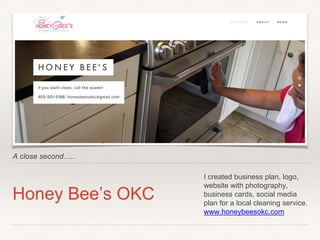 A close second…..
Honey Bee’s OKC
I created business plan, logo,
website with photography,
business cards, social media
plan for a local cleaning service.
www.honeybeesokc.com
 