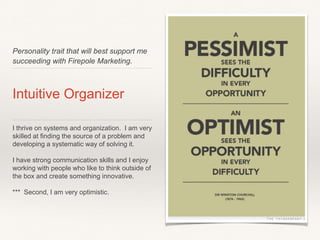 Personality trait that will best support me
succeeding with Firepole Marketing.
Intuitive Organizer
I thrive on systems and organization. I am very
skilled at finding the source of a problem and
developing a systematic way of solving it.
I have strong communication skills and I enjoy
working with people who like to think outside of
the box and create something innovative.
*** Second, I am very optimistic.
 