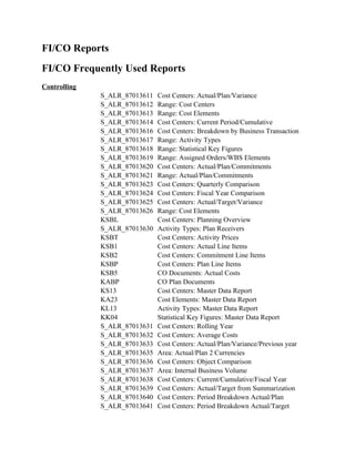 FI/CO Reports
FI/CO Frequently Used Reports
Controlling
              S_ALR_87013611   Cost Centers: Actual/Plan/Variance
              S_ALR_87013612   Range: Cost Centers
              S_ALR_87013613   Range: Cost Elements
              S_ALR_87013614   Cost Centers: Current Period/Cumulative
              S_ALR_87013616   Cost Centers: Breakdown by Business Transaction
              S_ALR_87013617   Range: Activity Types
              S_ALR_87013618   Range: Statistical Key Figures
              S_ALR_87013619   Range: Assigned Orders/WBS Elements
              S_ALR_87013620   Cost Centers: Actual/Plan/Commitments
              S_ALR_87013621   Range: Actual/Plan/Commitments
              S_ALR_87013623   Cost Centers: Quarterly Comparison
              S_ALR_87013624   Cost Centers: Fiscal Year Comparison
              S_ALR_87013625   Cost Centers: Actual/Target/Variance
              S_ALR_87013626   Range: Cost Elements
              KSBL             Cost Centers: Planning Overview
              S_ALR_87013630   Activity Types: Plan Receivers
              KSBT             Cost Centers: Activity Prices
              KSB1             Cost Centers: Actual Line Items
              KSB2             Cost Centers: Commitment Line Items
              KSBP             Cost Centers: Plan Line Items
              KSB5             CO Documents: Actual Costs
              KABP             CO Plan Documents
              KS13             Cost Centers: Master Data Report
              KA23             Cost Elements: Master Data Report
              KL13             Activity Types: Master Data Report
              KK04             Statistical Key Figures: Master Data Report
              S_ALR_87013631   Cost Centers: Rolling Year
              S_ALR_87013632   Cost Centers: Average Costs
              S_ALR_87013633   Cost Centers: Actual/Plan/Variance/Previous year
              S_ALR_87013635   Area: Actual/Plan 2 Currencies
              S_ALR_87013636   Cost Centers: Object Comparison
              S_ALR_87013637   Area: Internal Business Volume
              S_ALR_87013638   Cost Centers: Current/Cumulative/Fiscal Year
              S_ALR_87013639   Cost Centers: Actual/Target from Summarization
              S_ALR_87013640   Cost Centers: Period Breakdown Actual/Plan
              S_ALR_87013641   Cost Centers: Period Breakdown Actual/Target
 