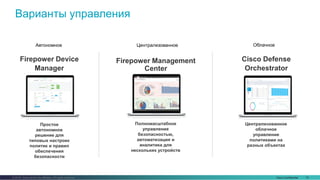 Cisco Confidential 15© 2016 Cisco and/or its affiliates. All rights reserved.
Варианты управления
Firepower Device
Manager
Простое
автономное
решение для
типовых настроек
политик и правил
обеспечения
безопасности
Полномасштабное
управление
безопасностью,
автоматизация и
аналитика для
нескольких устройств
Firepower Management
Center
Cisco Defense
Orchestrator
Централизованное
облачное
управление
политиками на
разных объектах
Автономное Централизованное Облачное
 