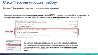 Cisco Confidential 22© 2016 Cisco and/or its affiliates. All rights reserved.
Cisco Firepower упрощает работу
FireSIGHT Рекомендует политики предотвращения вторжений
Вы можете выбрать разрешение системе модифицировать
настройки правил основываясь на рекомендациях. Система
добавляет уровень read-only FireSIGHT Recommendations
layer.
Интеллектуальная функция рекомендации какие NGIPS правила должны быть включены, а
какие выключены в политики NGIPS, основываясь на информации из Карты сети.
 