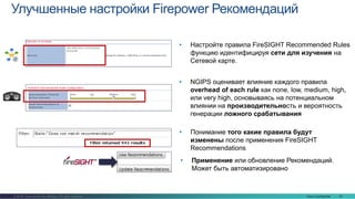 Cisco Confidential 23© 2016 Cisco and/or its affiliates. All rights reserved.
Улучшенные настройки Firepower Рекомендаций
• Понимание того какие правила будут
изменены после применения FireSIGHT
Recommendations
• Применение или обновление Рекомендаций.
Может быть автоматизировано
• Настройте правила FireSIGHT Recommended Rules
функцию идентифицируя сети для изучения на
Сетевой карте.
• NGIPS оценивает влияние каждого правила
overhead of each rule как none, low, medium, high,
или very high, основываясь на потенциальном
влиянии на производительность и вероятность
генерации ложного срабатывания
 