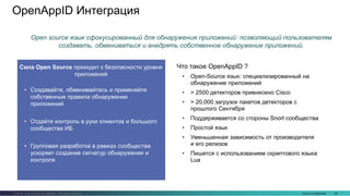 Cisco Confidential 29© 2016 Cisco and/or its affiliates. All rights reserved.
OpenAppID Интеграция
Сила Open Source приходит к безопасности уровня
приложений
• Создавайте, обменивайтесь и применяйте
собственные правила обнаружения
приложений
• Отдайте контроль в руки клиентов и большого
сообщества ИБ
• Групповая разработка в рамках сообщества
ускоряет создание сигнатур обнаружения и
контроля
Что такое OpenAppID ?
• Open-Source язык: специализированный на
обнаружение приложений
• > 2500 детекторов привнесено Cisco
• > 20,000 загрузок пакетов детекторов с
прошлого Сентября
• Поддерживается со стороны Snort сообщества
• Простой язык
• Уменьшенная зависимость от производителя
и его релизов
• Пишется с использованием скриптового языка
Lua
Open source язык сфокусированный для обнаружения приложений: позволяющий пользователям
создавать, обмениваться и внедрять собственное обнаружение приложений.
 