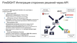Cisco Confidential 33© 2016 Cisco and/or its affiliates. All rights reserved.
FireSIGHT Интеграция сторонних решений через API
Host Input
Vulnerabilities
eStreamer API
Export Events
Remediation
API
FireSIGHT Management Center это система с
открытым API
1. Host Input API
• Добавление информации в Network Map
• Импорт данных из сторонних источников
2. eStreamer (Event Streamer) API
• Поточная отправка некоторых типов событий в специально-
разработанные клиентские приложения. SIEM Интеграция
3. Remediation API
• Исправление состояния запускается когда условия
нарушены в политике корреляции или в White List
• Автоматическая блокировка атак когда нет возможности
мгновенно самостоятельно на них среагировать
• Дает возможность убедиться что система соответствует
политике
4. External Database Access
• Запросы в базе данных с помощью JDBC SSL клиента
• Использование стандартной reporting tool
• Доступ на запросы к базе из собственных приложений
External DB
Access
 