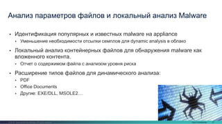 Cisco Confidential 37© 2016 Cisco and/or its affiliates. All rights reserved.
• Идентификация популярных и известных malware на appliance
• Уменьшение необходимости отсылки семплов для dynamic analysis в облако
• Локальный анализ контейнерных файлов для обнаружения malware как
вложенного контента.
• Отчет о содержимом файла с анализом уровня риска
• Расширение типов файлов для динамического анализа:
• PDF
• Office Documents
• Другие: EXE/DLL, MSOLE2…
Анализ параметров файлов и локальный анализ Malware
 