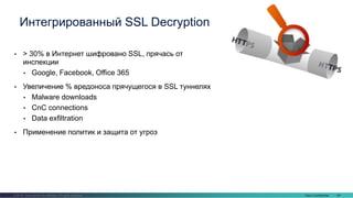 Cisco Confidential 64© 2016 Cisco and/or its affiliates. All rights reserved.
• > 30% в Интернет шифровано SSL, прячась от
инспекции
• Google, Facebook, Office 365
• Увеличение % вредоноса прячущегося в SSL туннелях
• Malware downloads
• CnC connections
• Data exfiltration
• Применение политик и защита от угроз
Интегрированный SSL Decryption
 