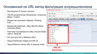 Cisco Confidential 67© 2016 Cisco and/or its affiliates. All rights reserved.
• Расширение IP черных списков
• TALOS динамические обновление, сторонние
фиды и списки
• Множество категорий: Malware, Phishing,
CnC,…
• Множество действий: Allow, Monitor, Block,
Interactive Block,…
• Политики настраиваются либо в Access Rules
либо в black-list
• IoC теги для CnC и Malware URLs
• Новые Dashboard widget для URL SI
• Черные/Белые списки URL по одному клику
Основанный на URL метод фильтрации злоумышленников
URL-SI
Категории
 