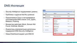 Cisco Confidential 68© 2016 Cisco and/or its affiliates. All rights reserved.
• Security Intelligence поддерживает домены
• Проблемы с адресов fast-flux доменах
• Предлагаемые Cisco и настраиваемые
пользователем DNS списки: CnC, Spam,
Malware, Phishing
• Множество действий: Block, Domain Not
Found, Sinkhole, Monitor
• Индикаторы компрометации дополнены
поддержкой DNS Security Intelligence
• Новый Dashboard виджет для DNS SI
DNS Инспекция
DNS Список Действие
 