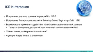 Cisco Confidential 78© 2016 Cisco and/or its affiliates. All rights reserved.
• Получение учетных данных через pxGrid / ISE
• Получение Типа устройства/сети Security Group Tags из pxGrid / ISE
• Возможность применять действия на основе вышеописанных данных
• Такие как блокировка доступа HR пользователей с использованием iPAD
• Уменьшение размера и сложности ACL
• Функция Rapid Threat Containment
ISE Интеграция
 