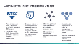 Cisco Confidential 88© 2016 Cisco and/or its affiliates. All rights reserved.
• Сбор и корреляция
событий на всех
устройствах
автоматически
• Обнаружение и
блокировка
автоматически через
IOC
Достоинства Threat Intelligence Director
• Более точное
определение и
отчет по
инцидентам
уменьшает число
тревог
• Быстрее улучшайте
свою систему
сетевой
безопасности
• Получайте знания
угроз в формате
STIX через TAXII или
CSV формат
• Поддержка IPV4,
IPV6, Domain, URL,
SHA256 и сложных
Булевых
индикаторов
• Стриминг знаний в
режиме реального
времени целостно
на все Cisco
Firepower NGFW и
NGIPS физические
или виртуальные
устройства
 