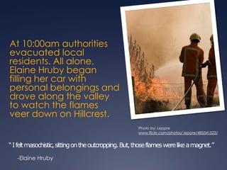 At 10:00am authorities evacuated local residents. All alone, Elaine Hruby began filling her car with personal belongings and drove along the valley to watch the flames veer down on Hillcrest.“ I felt masochistic, sitting on the outcropping. But, those flames were like a magnet.”Photo by: Lepprewww.flickr.com/photos/ leppre/485541523/-Elaine Hruby
