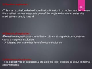 10
3) Nuclear explosion :
-This is an explosion derived from fission & fusion in a nuclear reaction , even
the smallest nuclear weapon is powerful enough to destroy an entire city ,
making them deadly hazard.
4) Electrical explosion :
-Excessive magnetic pressure within an ultra – strong electromagnet can
cause a magnetic explosion .
- A lightning bolt is another form of electric explosion .
5) Astronomical explosion :
- It is biggest type of explosion & are also the least possible to occur in normal
circumstances.
 