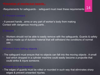 14
Prevention of mechanical hazards :
-Requirements for safeguards - safeguard must meet these requirements :
1) Prevent contact :
- It prevent hands , arms or any part of worker’s body from making
Contact with dangerous moving parts .
2) Secure :
- Workers should not be able to easily remove with the safeguards. Guards & safety
device made up of durable material that will withstand the conditions of normal
use.
3)Protect from falling objects :
- The safeguard must ensure that no objects can fall into the moving objects . A small
tool which dropped in a cylinder machine could easily become a projectile that
could strike & injure someone.
4) Create no new hazards :
- The edges of guards must be rolled or rounded in such way that eliminates sharp
edges & prevent unwanted injuries.
 