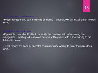 15
5 ) Create no interferences :
-Proper safeguarding can enhances efficiency , since worker will not afraid of injuries
then.
-6) Allow safe lubrication :
-If possible , one should able to lubricate the machine without removing the
safeguards. Locating oil reservoirs outside of the guard, with a line leading to the
lubrication point.
- it will reduce the need of operator or maintenance worker to enter the hazardous
area.
 