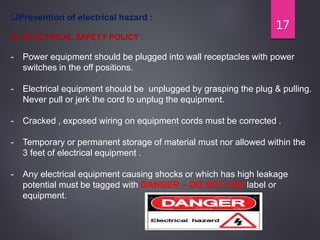 17
Prevention of electrical hazard :
A) ELECTRICAL SAFETY POLICY :
- Power equipment should be plugged into wall receptacles with power
switches in the off positions.
- Electrical equipment should be unplugged by grasping the plug & pulling.
Never pull or jerk the cord to unplug the equipment.
- Cracked , exposed wiring on equipment cords must be corrected .
- Temporary or permanent storage of material must nor allowed within the
3 feet of electrical equipment .
- Any electrical equipment causing shocks or which has high leakage
potential must be tagged with DANGER – DO NOT USE label or
equipment.
 