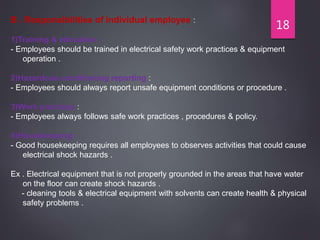 18
B . Responsibilities of individual employee :
1)Training & education :
- Employees should be trained in electrical safety work practices & equipment
operation .
2)Hazardous conditioning reporting :
- Employees should always report unsafe equipment conditions or procedure .
3)Work practices :
- Employees always follows safe work practices , procedures & policy.
4)Housekeeping :
- Good housekeeping requires all employees to observes activities that could cause
electrical shock hazards .
Ex . Electrical equipment that is not properly grounded in the areas that have water
on the floor can create shock hazards .
- cleaning tools & electrical equipment with solvents can create health & physical
safety problems .
 