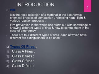 INTRODUCTION
 FIRE:
- it is the rapid oxidation of a material in the exothermic
chemical process of combustion , releasing heat , light &
various reaction products .
- Fire prevention in the workplace starts out with knowledge of
knowing different types of fires & how to control them in the
case of emergency.
- There are four different types of fires .each of which have
different fire extinguishers to be used .
 Types Of Fires :
1) Class A Fires :
2) Class B fires :
3) Class C fires :
4) Class D fires :
2
 