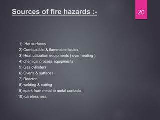 Sources of fire hazards :-
1) Hot surfaces
2) Combustible & flammable liquids
3) Heat utilization equipments ( over heating )
4) chemical process equipments
5) Gas cylinders
6) Ovens & surfaces
7) Reactor
8) welding & cutting
9) spark from metal to metal contacts
10) carelessness
20
 
