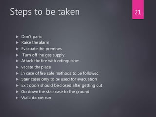 Steps to be taken
 Don't panic
 Raise the alarm
 Evacuate the premises
 Turn off the gas supply
 Attack the fire with extinguisher
 vacate the place
 In case of fire safe methods to be followed
 Stair cases only to be used for evacuation
 Exit doors should be closed after getting out
 Go down the stair case to the ground
 Walk do not run
21
 