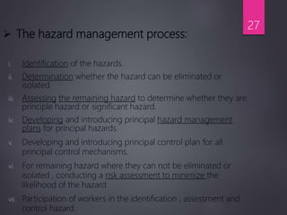  The hazard management process:
i. Identification of the hazards.
ii. Determination whether the hazard can be eliminated or
isolated.
iii. Assessing the remaining hazard to determine whether they are
principle hazard or significant hazard.
iv. Developing and introducing principal hazard management
plans for principal hazards.
v. Developing and introducing principal control plan for all
principal control mechanisms.
vi. For remaining hazard where they can not be eliminated or
isolated , conducting a risk assessment to minimize the
likelihood of the hazard
vii. Participation of workers in the identification , assessment and
control hazard
27
 