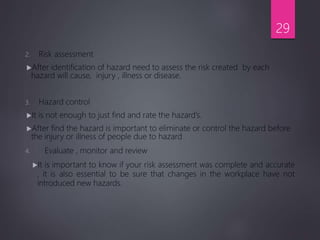 2. Risk assessment
After identification of hazard need to assess the risk created by each
hazard will cause, injury , illness or disease.
3. Hazard control
It is not enough to just find and rate the hazard’s.
After find the hazard is important to eliminate or control the hazard before
the injury or illness of people due to hazard
4. Evaluate , monitor and review
It is important to know if your risk assessment was complete and accurate
, it is also essential to be sure that changes in the workplace have not
introduced new hazards.
29
 
