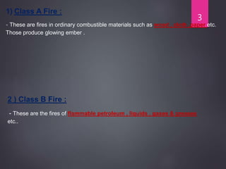 1) Class A Fire :
- These are fires in ordinary combustible materials such as wood , cloth ,paper etc.
Those produce glowing ember .
2 ) Class B Fire :
- These are the fires of flammable petroleum , liquids , gases & greases
etc..
3
 