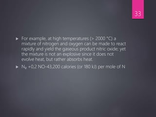  For example, at high temperatures (> 2000 °C) a
mixture of nitrogen and oxygen can be made to react
rapidly and yield the gaseous product nitric oxide; yet
the mixture is not an explosive since it does not
evolve heat, but rather absorbs heat.
 N₂ +0,2 NO-43,200 calories (or 180 kJ) per mole of N
33
 