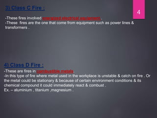 3) Class C Fire :
-These fires involved energized electrical equipment .
-These fires are the one that come from equipment such as power lines &
transformers .
4) Class D Fire :
-These are fires in combustible metals.
-In this type of fire where metal used in the workplace is unstable & catch on fire . Or
the metal could be stationary & because of certain environment conditions & its
chemical compound it could immediately react & combust .
Ex. – aluminium , titanium ,magnesium .
4
 