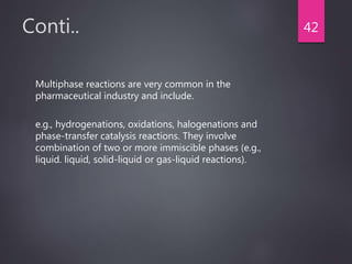 Conti..
Multiphase reactions are very common in the
pharmaceutical industry and include.
e.g., hydrogenations, oxidations, halogenations and
phase-transfer catalysis reactions. They involve
combination of two or more immiscible phases (e.g.,
liquid. liquid, solid-liquid or gas-liquid reactions).
42
 