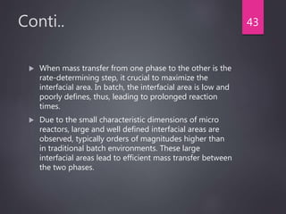 Conti..
 When mass transfer from one phase to the other is the
rate-determining step, it crucial to maximize the
interfacial area. In batch, the interfacial area is low and
poorly defines, thus, leading to prolonged reaction
times.
 Due to the small characteristic dimensions of micro
reactors, large and well defined interfacial areas are
observed, typically orders of magnitudes higher than
in traditional batch environments. These large
interfacial areas lead to efficient mass transfer between
the two phases.
43
 