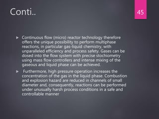 Conti..
 Continuous flow (micro) reactor technology therefore
offers the unique possibility to perform multiphase
reactions, in particular gas-liquid chemistry, with
unparalleled efficiency and process safety. Gases can be
dosed into the flow system with precise stochiometry
using mass flow controllers and intense mixing of the
gaseous and liquid phase can be achieved.
 Furthermore, high pressure operation increases the
concentration of the gas in the liquid phase. Combustion
and explosion hazard are reduced in channels of small
diameter and, consequently, reactions can be performed
under unusually harsh process conditions in a safe and
controllable manner
45
 