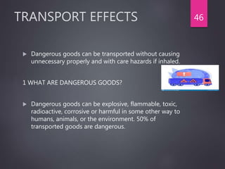 TRANSPORT EFFECTS
 Dangerous goods can be transported without causing
unnecessary properly and with care hazards if inhaled.
1 WHAT ARE DANGEROUS GOODS?
 Dangerous goods can be explosive, flammable, toxic,
radioactive, corrosive or harmful in some other way to
humans, animals, or the environment. 50% of
transported goods are dangerous.
46
 