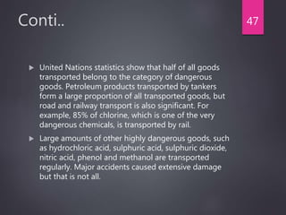 Conti..
 United Nations statistics show that half of all goods
transported belong to the category of dangerous
goods. Petroleum products transported by tankers
form a large proportion of all transported goods, but
road and railway transport is also significant. For
example, 85% of chlorine, which is one of the very
dangerous chemicals, is transported by rail.
 Large amounts of other highly dangerous goods, such
as hydrochloric acid, sulphuric acid, sulphuric dioxide,
nitric acid, phenol and methanol are transported
regularly. Major accidents caused extensive damage
but that is not all.
47
 