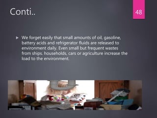 Conti..
 We forget easily that small amounts of oil, gasoline,
battery acids and refrigerator fluids are released to
environment daily. Even small but frequent wastes
from ships. households, cars or agriculture increase the
load to the environment.
48
 