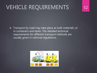 VEHICLE REQUIREMENTS
 Transport by road may take place as bulk materials, or
in containers and tanks. The detailed technical
requirements for different transport methods are
usually given in national regulations.
52
 