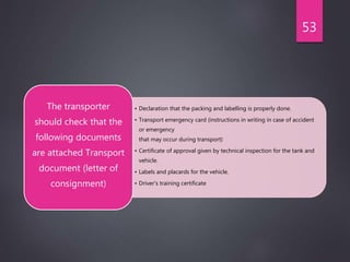 • Declaration that the packing and labelling is properly done.
• Transport emergency card (instructions in writing in case of accident
or emergency
that may occur during transport)
• Certificate of approval given by technical inspection for the tank and
vehicle.
• Labels and placards for the vehicle.
• Driver's training certificate
The transporter
should check that the
following documents
are attached Transport
document (letter of
consignment)
53
 