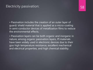 Electricity passivation:
• Passivation includes the creation of an outer layer of
guard/ shield material that is applied as a micro-coating
in semi-conductor devices of metallization films to reduce
the environmental effects.
• Passivation layers can be both organic and inorganic in
nature, among organic passivation layers, PI materials
have been widely used in electronic devices due to their
goo high temperature resistance, excellent mechanical
and electrical properties, and high chemical stability.
58
 