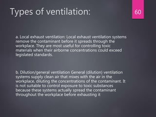 Types of ventilation:
a. Local exhaust ventilation: Local exhaust ventilation systems
remove the contaminant before it spreads through the
workplace. They are most useful for controlling toxic
materials when their airborne concentrations could exceed
legislated standards.
b. Dilution/general ventilation General (dilution) ventilation
systems supply clean air that mixes with the air in the
workplace, diluting the concentrations of the contaminant. It
is not suitable to control exposure to toxic substances
because these systems actually spread the contaminant
throughout the workplace before exhausting it
60
 