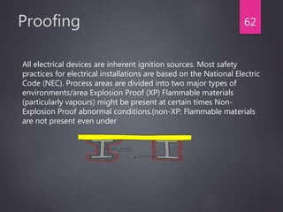 Proofing
All electrical devices are inherent ignition sources. Most safety
practices for electrical installations are based on the National Electric
Code (NEC). Process areas are divided into two major types of
environments/area Explosion Proof (XP) Flammable materials
(particularly vapours) might be present at certain times Non-
Explosion Proof abnormal conditions.(non-XP: Flammable materials
are not present even under
62
 