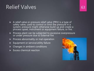 Relief Valves
 A relief valve or pressure relief valve (PRV) is a type of
safety valve, used to control or limit the pressure in a
system; pressure might otherwise build up and create a
process upset, instrument or equipment failure, or fire.
 Process plant can be subjected to excessive overpressure
or under pressure due to External fire
 Process abnormality or mal-operation
 Equipment or service/utility failure
 Changes in ambient conditions
 Excess chemical reaction
63
 