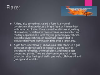 Flare:
 A flare, also sometimes called a fuse, is a type of
pyrotechnic that produces a bright light or intense heat
without an explosion. Flare is used for distress signalling,
illumination, or defensive countermeasures in civilian and
military applications. Flares may be ground pyrotechnics,
projectile pyrotechnics, or parachute-suspended to
provide maximum illumination time over a large area.
 A gas flare, alternatively, known as a "llare stack", is a gas
combustion device used in industrial plants such as
petroleum refineries, chemical plants and natural gas
processing plants. They are also common at oil or gas
extraction sites having oil wells, gas wells, offshore oil and
gas rigs and landfills.
65
 