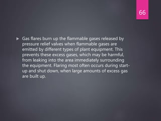  Gas flares burn up the flammable gases released by
pressure relief valves when flammable gases are
emitted by different types of plant equipment. This
prevents these excess gases, which may be harmful,
from leaking into the area immediately surrounding
the equipment. Flaring most often occurs during start-
up and shut down, when large amounts of excess gas
are built up.
66
 