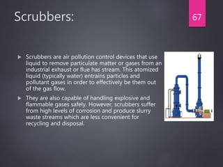 Scrubbers:
 Scrubbers are air pollution control devices that use
liquid to remove particulate matter or gases from an
industrial exhaust or flue has stream. This atomized
liquid (typically water) entrains particles and
pollutant gases in order to effectively be them out
of the gas flow.
 They are also capable of handling explosive and
flammable gases safely. However, scrubbers suffer
from high levels of corrosion and produce slurry
waste streams which are less convenient for
recycling and disposal.
67
 
