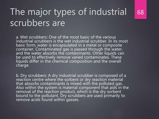 The major types of industrial
scrubbers are
a. Wet scrubbers: One of the most basic of the various
industrial scrubbers is the wet industrial scrubber. In its most
basic form, water is encapsulated in a metal or composite
container. Contaminated gas is passed through the water,
and the water absorbs the contaminants. Other liquids can
be used to effectively remove varied contaminates. These
liquids differ in the chemical composition and the overall
charge
b. Dry scrubbers: A dry industrial scrubber is composed of a
reaction centre where the sorbent or dry reaction material
that absorbs contaminants is mixed with the polluted gas.
Also within the system is material component that aids in the
removal of the reaction product, which is the dry sorbent
bound to the pollutant. Dry scrubbers are used primarily to
remove acids found within gasses.
68
 