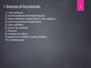  Sources of fire hazards :
1) Hot surfaces
2) Combustible & flammable liquids
3) Heat utilization equipments ( over heating )
4) chemical process equipments
5) Gas cylinders
6) Ovens & surfaces
7) Reactor
8) welding & cutting
9) spark from metal to metal contacts
10) carelessness
7
 