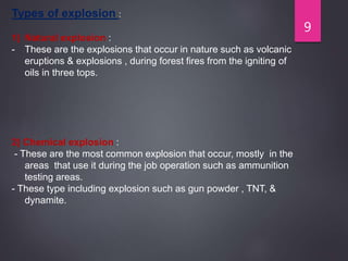 9
Types of explosion :
1) Natural explosion :
- These are the explosions that occur in nature such as volcanic
eruptions & explosions , during forest fires from the igniting of
oils in three tops.
2) Chemical explosion :
- These are the most common explosion that occur, mostly in the
areas that use it during the job operation such as ammunition
testing areas.
- These type including explosion such as gun powder , TNT, &
dynamite.
 