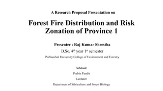 Forest Fire Distribution and Risk
Zonation of Province 1
A Research Proposal Presentation on
Presenter : Raj Kumar Shrestha
B.Sc. 4th year 1st semester
Purbanchal University College of Environment and Forestry
Advisor:
Prabin Pandit
Lecturer
Department of Silviculture and Forest Biology
 