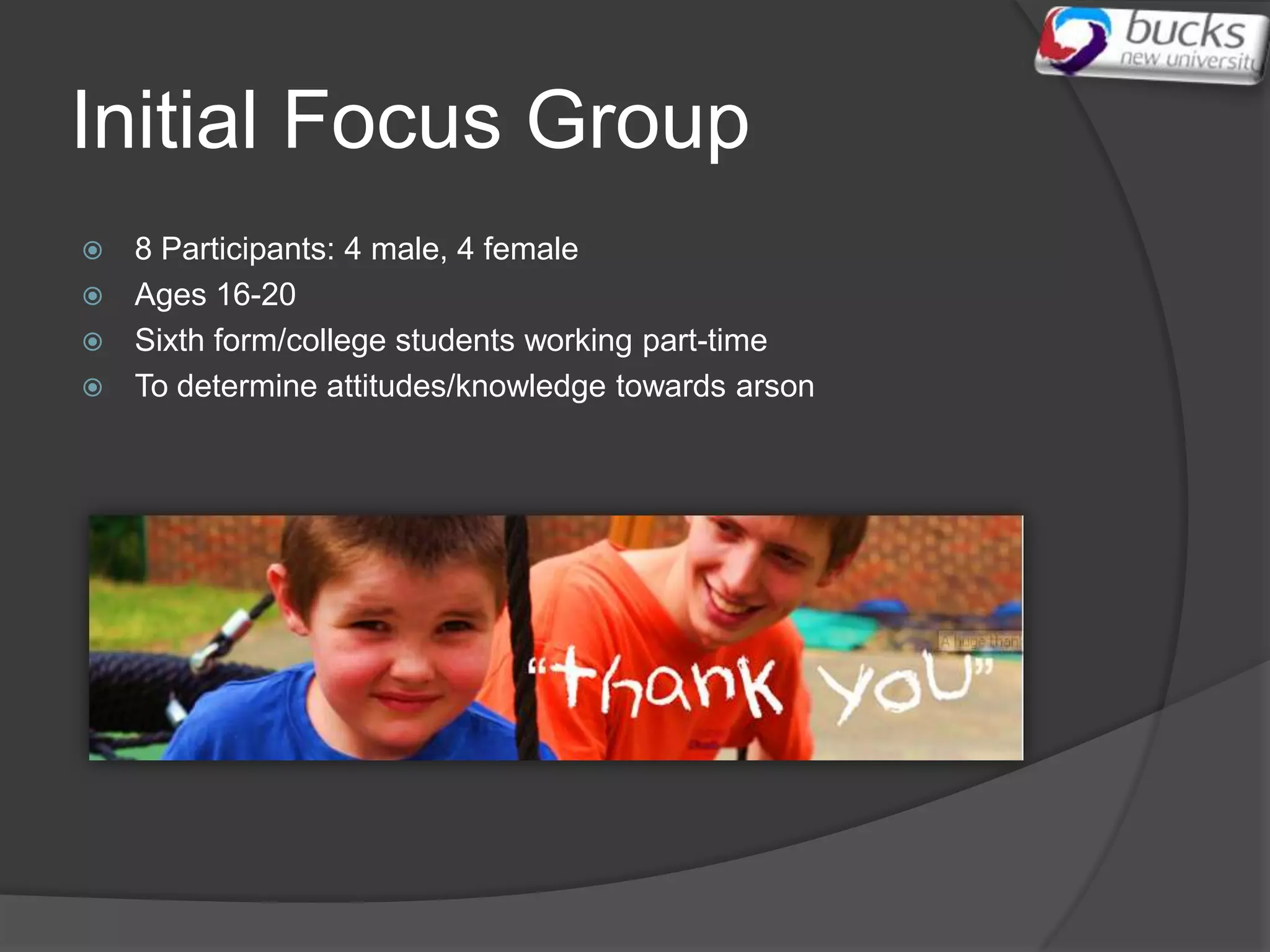 Initial Focus Group
 8 Participants: 4 male, 4 female
 Ages 16-20
 Sixth form/college students working part-time
 To determine attitudes/knowledge towards arson
 