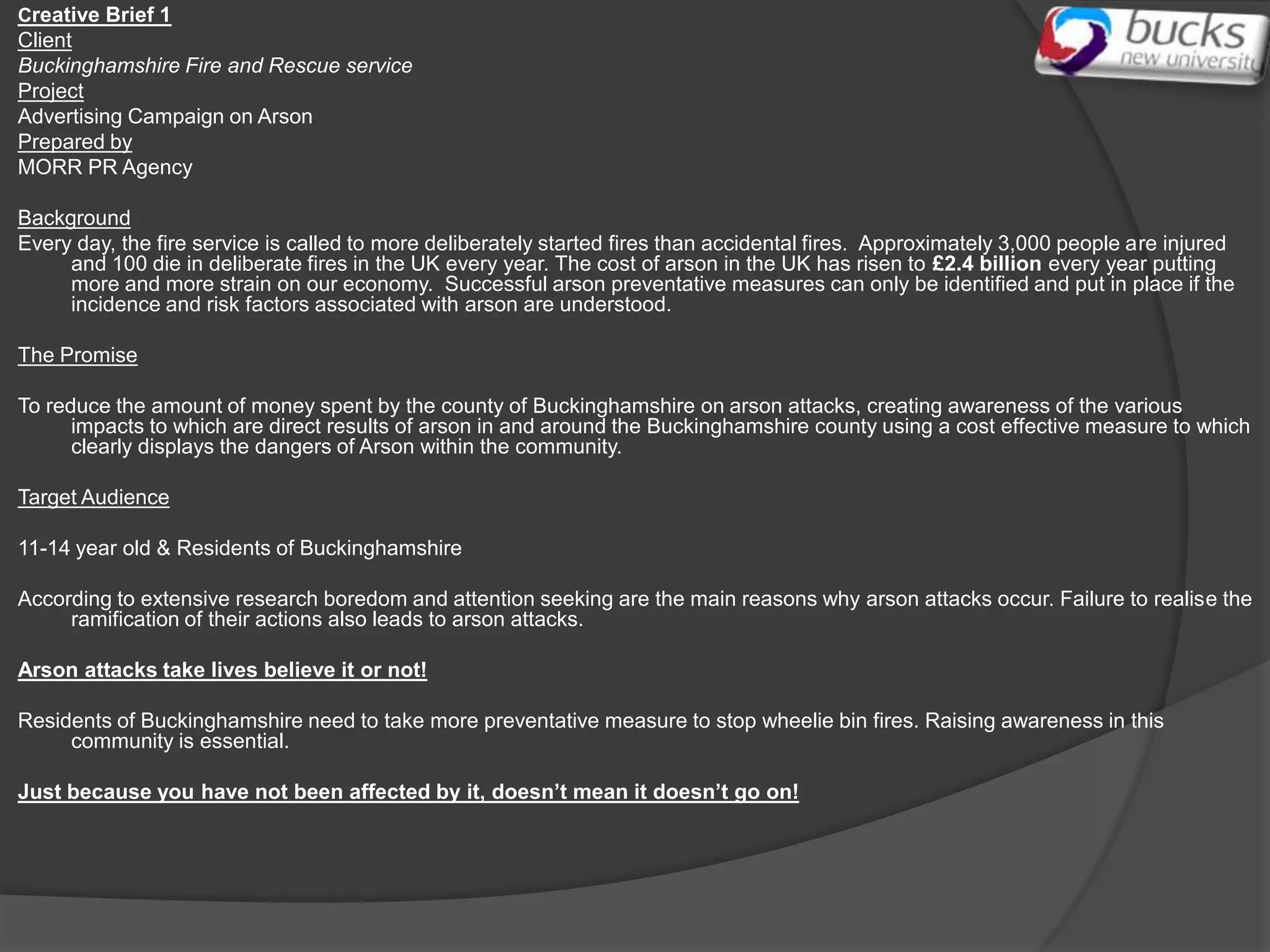 Creative Brief 1
Client
Buckinghamshire Fire and Rescue service
Project
Advertising Campaign on Arson
Prepared by
MORR PR Agency

Background
Every day, the fire service is called to more deliberately started fires than accidental fires. Approximately 3,000 people are injured
     and 100 die in deliberate fires in the UK every year. The cost of arson in the UK has risen to £2.4 billion every year putting
     more and more strain on our economy. Successful arson preventative measures can only be identified and put in place if the
     incidence and risk factors associated with arson are understood.

The Promise

To reduce the amount of money spent by the county of Buckinghamshire on arson attacks, creating awareness of the various
      impacts to which are direct results of arson in and around the Buckinghamshire county using a cost effective measure to which
      clearly displays the dangers of Arson within the community.

Target Audience

11-14 year old & Residents of Buckinghamshire

According to extensive research boredom and attention seeking are the main reasons why arson attacks occur. Failure to realise the
     ramification of their actions also leads to arson attacks.

Arson attacks take lives believe it or not!

Residents of Buckinghamshire need to take more preventative measure to stop wheelie bin fires. Raising awareness in this
     community is essential.

Just because you have not been affected by it, doesn’t mean it doesn’t go on!
 