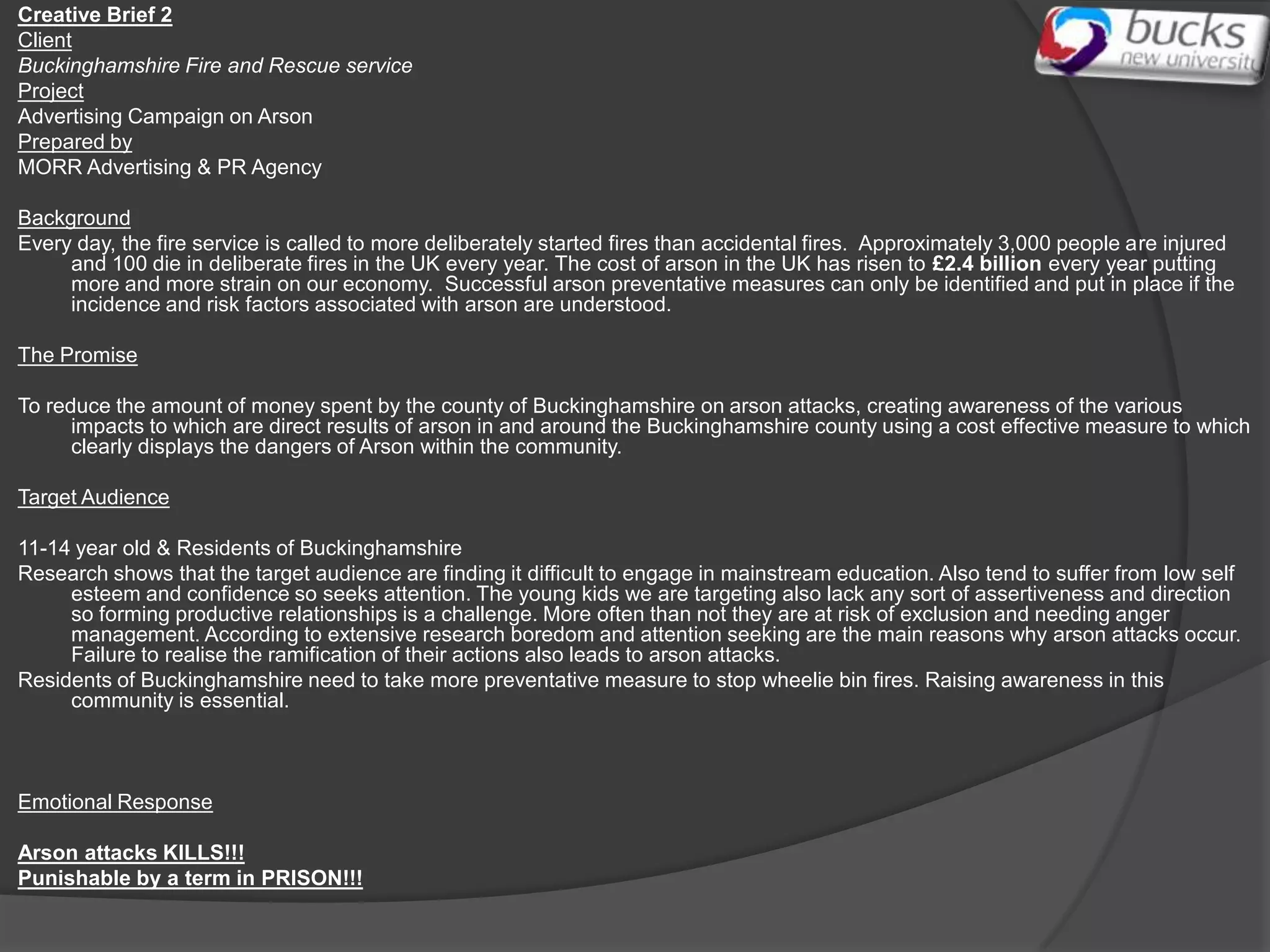 Creative Brief 2
Client
Buckinghamshire Fire and Rescue service
Project
Advertising Campaign on Arson
Prepared by
MORR Advertising & PR Agency

Background
Every day, the fire service is called to more deliberately started fires than accidental fires. Approximately 3,000 people are injured
     and 100 die in deliberate fires in the UK every year. The cost of arson in the UK has risen to £2.4 billion every year putting
     more and more strain on our economy. Successful arson preventative measures can only be identified and put in place if the
     incidence and risk factors associated with arson are understood.

The Promise

To reduce the amount of money spent by the county of Buckinghamshire on arson attacks, creating awareness of the various
      impacts to which are direct results of arson in and around the Buckinghamshire county using a cost effective measure to which
      clearly displays the dangers of Arson within the community.

Target Audience

11-14 year old & Residents of Buckinghamshire
Research shows that the target audience are finding it difficult to engage in mainstream education. Also tend to suffer from low self
     esteem and confidence so seeks attention. The young kids we are targeting also lack any sort of assertiveness and direction
     so forming productive relationships is a challenge. More often than not they are at risk of exclusion and needing anger
     management. According to extensive research boredom and attention seeking are the main reasons why arson attacks occur.
     Failure to realise the ramification of their actions also leads to arson attacks.
Residents of Buckinghamshire need to take more preventative measure to stop wheelie bin fires. Raising awareness in this
     community is essential.



Emotional Response

Arson attacks KILLS!!!
Punishable by a term in PRISON!!!
 
